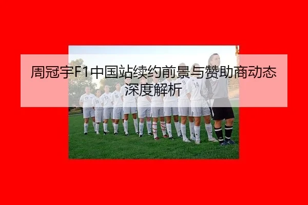 周冠宇F1中国站续约前景与赞助商动态深度解析