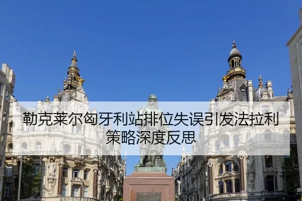 勒克莱尔匈牙利站排位失误引发法拉利策略深度反思