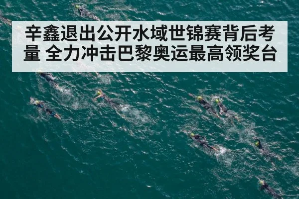 辛鑫退出公开水域世锦赛背后考量 全力冲击巴黎奥运最高领奖台