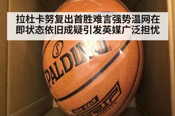 拉杜卡努复出首胜难言强势温网在即状态依旧成疑引发英媒广泛担忧